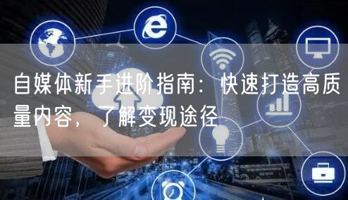 自媒体新手进阶指南:快速打造高质量内容,了解变现途径
